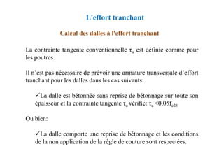 Calcul des dalles à l'effort tranchant
La contrainte tangente conventionnelle τu est définie comme pour
les poutres.
Il n’est pas nécessaire de prévoir une armature transversale d’effort
tranchant pour les dalles dans les cas suivants:
L'effort tranchant
tranchant pour les dalles dans les cas suivants:
La dalle est bétonnée sans reprise de bétonnage sur toute son
épaisseur et la contrainte tangente τu vérifie: τu <0,05fc28
Ou bien:
La dalle comporte une reprise de bétonnage et les conditions
de la non application de la règle de couture sont respectées.
 