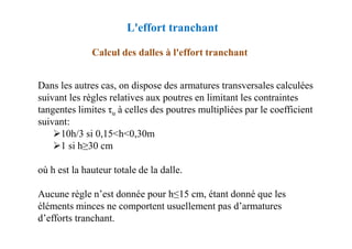 Dans les autres cas, on dispose des armatures transversales calculées
suivant les règles relatives aux poutres en limitant les contraintes
tangentes limites τu à celles des poutres multipliées par le coefficient
suivant:
Calcul des dalles à l'effort tranchant
L'effort tranchant
suivant:
10h/3 si 0,15<h<0,30m
1 si h≥30 cm
où h est la hauteur totale de la dalle.
Aucune règle n’est donnée pour h≤15 cm, étant donné que les
éléments minces ne comportent usuellement pas d’armatures
d’efforts tranchant.
 