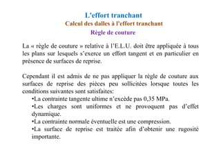 Règle de couture
La « règle de couture » relative à l’E.L.U. doit être appliquée à tous
les plans sur lesquels s’exerce un effort tangent et en particulier en
présence de surfaces de reprise.
Cependant il est admis de ne pas appliquer la règle de couture aux
Calcul des dalles à l'effort tranchant
L'effort tranchant
Cependant il est admis de ne pas appliquer la règle de couture aux
surfaces de reprise des pièces peu sollicitées lorsque toutes les
conditions suivantes sont satisfaites:
•La contrainte tangente ultime n’excède pas 0,35 MPa.
•Les charges sont uniformes et ne provoquent pas d’effet
dynamique.
•La contrainte normale éventuelle est une compression.
•La surface de reprise est traitée afin d’obtenir une rugosité
importante.
 