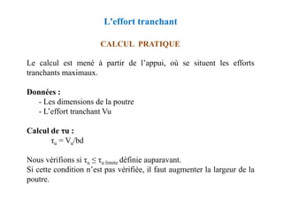 CALCUL PRATIQUE
Le calcul est mené à partir de l’appui, où se situent les efforts
tranchants maximaux.
Données :
- Les dimensions de la poutre
L'effort tranchant
- Les dimensions de la poutre
- L’effort tranchant Vu
Calcul de τu :
τu = Vu/bd
Nous vérifions si τu ≤ τu limite définie auparavant.
Si cette condition n’est pas vérifiée, il faut augmenter la largeur de la
poutre.
 