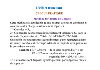 Méthode forfaitaire de Caquot
Cette méthode est applicable qu'aux poutres de section constante et
soumises à des charges uniformément réparties.
1°- On calcule St0
2°- On prendra l'espacement immédiatement inférieur à St0 dans la
série de Caquot suivante : 7-8-9-10-11-13-16-20-25-35-40.
CALCUL PRATIQUE
L'effort tranchant
série de Caquot suivante : 7-8-9-10-11-13-16-20-25-35-40.
On choisit les espacements successivement qu'on respectera autant
de fois en nombre entier compris dans la demi porté de la poutre ou
la porté d'une console.
Exemple : St = 9,68 cm →de la série on prend St = 9 cm
l/2 = 3,7 m → on place 4 espacements, par
exemple: 4x9, 4x10, 4x11, etc…
3°- Les cadres sont disposés symétriquement par rapport au milieu
de la poutre.
 
