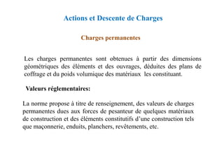 Les charges permanentes sont obtenues à partir des dimensions
géométriques des éléments et des ouvrages, déduites des plans de
coffrage et du poids volumique des matériaux les constituant.
Charges permanentes
Actions et Descente de Charges
La norme propose à titre de renseignement, des valeurs de charges
permanentes dues aux forces de pesanteur de quelques matériaux
de construction et des éléments constitutifs d’une construction tels
que maçonnerie, enduits, planchers, revêtements, etc.
Valeurs réglementaires:
 