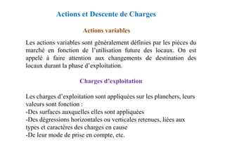 Actions variables
Les actions variables sont généralement définies par les pièces du
marché en fonction de l’utilisation future des locaux. On est
appelé à faire attention aux changements de destination des
locaux durant la phase d’exploitation.
Charges d’exploitation
Actions et Descente de Charges
Charges d’exploitation
Les charges d’exploitation sont appliquées sur les planchers, leurs
valeurs sont fonction :
-Des surfaces auxquelles elles sont appliquées
-Des dégressions horizontales ou verticales retenues, liées aux
types et caractères des charges en cause
-De leur mode de prise en compte, etc.
 