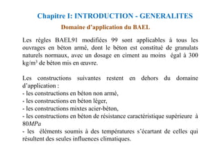 Domaine d’application du BAEL
Les règles BAEL91 modifiées 99 sont applicables à tous les
ouvrages en béton armé, dont le béton est constitué de granulats
naturels normaux, avec un dosage en ciment au moins égal à 300
kg/m3 de béton mis en œuvre.
Les constructions suivantes restent en dehors du domaine
Chapitre I: INTRODUCTION - GENERALITES
Les constructions suivantes restent en dehors du domaine
d’application :
- les constructions en béton non armé,
- les constructions en béton léger,
- les constructions mixtes acier-béton,
- les constructions en béton de résistance caractéristique supérieure à
80MPa
- les éléments soumis à des températures s’écartant de celles qui
résultent des seules influences climatiques.
 