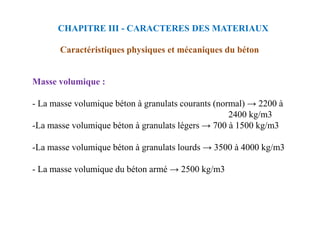 CHAPITRE III - CARACTERES DES MATERIAUX
Caractéristiques physiques et mécaniques du béton
Masse volumique :
- La masse volumique béton à granulats courants (normal) → 2200 à
2400 kg/m3
2400 kg/m3
-La masse volumique béton à granulats légers → 700 à 1500 kg/m3
-La masse volumique béton à granulats lourds → 3500 à 4000 kg/m3
- La masse volumique du béton armé → 2500 kg/m3
 