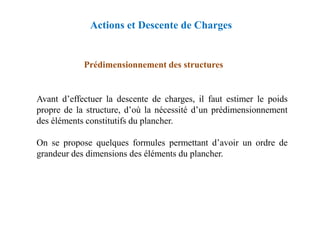 Avant d’effectuer la descente de charges, il faut estimer le poids
propre de la structure, d’où la nécessité d’un prédimensionnement
Prédimensionnement des structures
Actions et Descente de Charges
propre de la structure, d’où la nécessité d’un prédimensionnement
des éléments constitutifs du plancher.
On se propose quelques formules permettant d’avoir un ordre de
grandeur des dimensions des éléments du plancher.
 