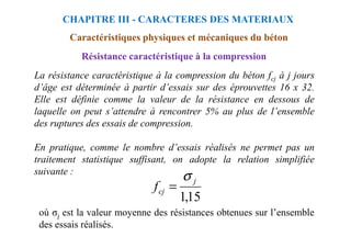 Résistance caractéristique à la compression
La résistance caractéristique à la compression du béton fcj à j jours
d’âge est déterminée à partir d’essais sur des éprouvettes 16 x 32.
Elle est définie comme la valeur de la résistance en dessous de
laquelle on peut s’attendre à rencontrer 5% au plus de l’ensemble
des ruptures des essais de compression.
CHAPITRE III - CARACTERES DES MATERIAUX
Caractéristiques physiques et mécaniques du béton
des ruptures des essais de compression.
En pratique, comme le nombre d’essais réalisés ne permet pas un
traitement statistique suffisant, on adopte la relation simplifiée
suivante :
15
,
1
j
cj
f
σ
=
où σj est la valeur moyenne des résistances obtenues sur l’ensemble
des essais réalisés.
 