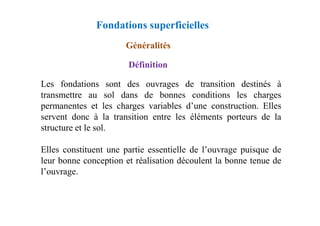 Fondations superficielles
Généralités
Définition
Les fondations sont des ouvrages de transition destinés à
transmettre au sol dans de bonnes conditions les charges
permanentes et les charges variables d’une construction. Elles
servent donc à la transition entre les éléments porteurs de la
servent donc à la transition entre les éléments porteurs de la
structure et le sol.
Elles constituent une partie essentielle de l’ouvrage puisque de
leur bonne conception et réalisation découlent la bonne tenue de
l’ouvrage.
 