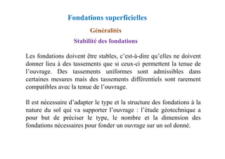 Fondations superficielles
Stabilité des fondations
Les fondations doivent être stables, c’est-à-dire qu’elles ne doivent
donner lieu à des tassements que si ceux-ci permettent la tenue de
l’ouvrage. Des tassements uniformes sont admissibles dans
certaines mesures mais des tassements différentiels sont rarement
Généralités
certaines mesures mais des tassements différentiels sont rarement
compatibles avec la tenue de l’ouvrage.
Il est nécessaire d’adapter le type et la structure des fondations à la
nature du sol qui va supporter l’ouvrage : l’étude géotechnique a
pour but de préciser le type, le nombre et la dimension des
fondations nécessaires pour fonder un ouvrage sur un sol donné.
 