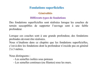 Fondations superficielles
Différents types de fondations
Des fondations superficielles sont réalisées lorsque les couches de
terrain susceptibles de supporter l’ouvrage sont à une faible
profondeur.
Lorsque ces couches sont à une grande profondeur, des fondations
Généralités
Lorsque ces couches sont à une grande profondeur, des fondations
profondes devront être réalisées.
Nous n’étudions dans ce chapitre que les fondations superficielles,
c’est-à-dire les fondations dont la profondeur n’excède pas en général
2 à 3 mètres.
Nous distinguons :
- Les semelles isolées sous poteaux
- Les semelles continues (ou filantes) sous les murs.
 