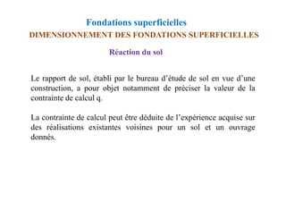 Fondations superficielles
Réaction du sol
Le rapport de sol, établi par le bureau d’étude de sol en vue d’une
construction, a pour objet notamment de préciser la valeur de la
contrainte de calcul q.
DIMENSIONNEMENT DES FONDATIONS SUPERFICIELLES
contrainte de calcul q.
La contrainte de calcul peut être déduite de l’expérience acquise sur
des réalisations existantes voisines pour un sol et un ouvrage
donnés.
 