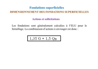 Fondations superficielles
DIMENSIONNEMENT DES FONDATIONS SUPERFICIELLES
Actions et sollicitations
Les fondations sont généralement calculées à l’ELU pour le
ferraillage. La combinaison d’actions à envisager est donc :
 