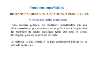 Fondations superficielles
DIMENSIONNEMENT DES FONDATIONS SUPERFICIELLES
Méthode des bielles comprimées
D’une manière générale, les fondations superficielles sont des
pièces massives et peu élancées et ne se prêtent pas à l’application
des méthodes de calculs classiques telles que nous les avons
développées pour les poutres par exemple.
développées pour les poutres par exemple.
La méthode la plus simple et la plus couramment utilisée est la
méthode des bielles.
 