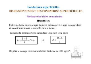 Fondations superficielles
DIMENSIONNEMENT DES FONDATIONS SUPERFICIELLES
Méthode des bielles comprimées
Hypothèses
Cette méthode suppose que la pièce est massive et que la répartition
des contraintes sous la semelle est uniforme.
La semelle est massive si sa hauteur totale est telle que :
La semelle est massive si sa hauteur totale est telle que :
et
De plus le dosage minimal du béton doit être de 300 kg/m3.
 