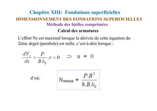 Chapitre XIII: Fondations superficielles
DIMENSIONNEMENT DES FONDATIONS SUPERFICIELLES
L’effort Ns est maximal lorsque la dérivée de cette équation du
2ème degré (parabole) est nulle, c’est-à-dire lorsque :
Méthode des bielles comprimées
Calcul des armatures
d’où:
 