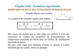 Chapitre XIII: Fondations superficielles
DIMENSIONNEMENT DES FONDATIONS SUPERFICIELLES
La condition des semelles rigides nous impose :
Semelle filante sous un mur
Des essais ont montré que si cette règle est vérifiée, il n’est pas
nécessaire de vérifier les conditions de poinçonnement, de
compression maximale du béton dans les bielles, de cisaillement
maximale du béton.
De plus, cette règle nous dispense d’armer la semelle à l’effort
tranchant par des cadres, étriers ou épingles.
 