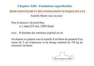 Chapitre XIII: Fondations superficielles
DIMENSIONNEMENT DES FONDATIONS SUPERFICIELLES
Pour la hauteur e du bord libre:
e ≥ max{15 cm; 12Ø+6cm}
avec: Ø diamètre des armatures exprimé en cm
Semelle filante sous un mur
avec: Ø diamètre des armatures exprimé en cm
On dispose en général sous la semelle d’un béton de propreté d’au
moins de 5 cm d’épaisseur et de dosage minimal de 150 kg de
ciment/m3 de béton.
 