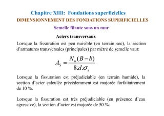 Chapitre XIII: Fondations superficielles
DIMENSIONNEMENT DES FONDATIONS SUPERFICIELLES
Aciers transversaux
Lorsque la fissuration est peu nuisible (en terrain sec), la section
d’armatures transversales (principales) par mètre de semelle vaut:
Semelle filante sous un mur
b
B
N )
( −
Lorsque la fissuration est préjudiciable (en terrain humide), la
section d’acier calculée précédemment est majorée forfaitairement
de 10 %.
Lorsque la fissuration est très préjudiciable (en présence d’eau
agressive), la section d’acier est majorée de 50 %.
s
u
S
d
b
B
N
A
σ
.
.
8
)
( −
=
 