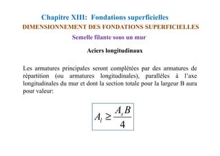 Chapitre XIII: Fondations superficielles
DIMENSIONNEMENT DES FONDATIONS SUPERFICIELLES
Semelle filante sous un mur
Les armatures principales seront complétées par des armatures de
répartition (ou armatures longitudinales), parallèles à l’axe
Aciers longitudinaux
répartition (ou armatures longitudinales), parallèles à l’axe
longitudinales du mur et dont la section totale pour la largeur B aura
pour valeur:
4
B
A
A s
l ≥
 