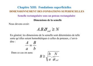 Chapitre XIII: Fondations superficielles
DIMENSIONNEMENT DES FONDATIONS SUPERFICIELLES
Nous devons avoir:
Semelle rectangulaire sous un poteau rectangulaire
Dimensions de la semelle
N
B
A sol ≥
σ
.
.
En général, les dimensions de la semelle sont déterminées de telle
sorte qu’elles soient homothétiques à celles du poteaux, c’est-à-
dire :
Dans ce cas on aura:
sol
N
a
b
B
σ
.
≥
b
B
a
A
=
 