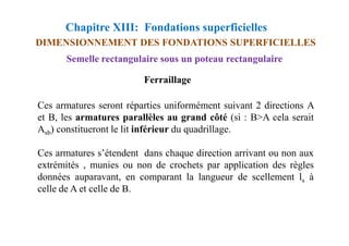 Chapitre XIII: Fondations superficielles
DIMENSIONNEMENT DES FONDATIONS SUPERFICIELLES
Semelle rectangulaire sous un poteau rectangulaire
Ferraillage
Ces armatures seront réparties uniformément suivant 2 directions A
et B, les armatures parallèles au grand côté (si : B>A cela serait
Asb) constitueront le lit inférieur du quadrillage.
Ces armatures s’étendent dans chaque direction arrivant ou non aux
extrémités , munies ou non de crochets par application des règles
données auparavant, en comparant la langueur de scellement ls à
celle de A et celle de B.
 