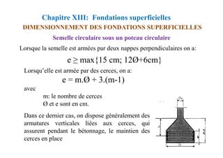 Chapitre XIII: Fondations superficielles
DIMENSIONNEMENT DES FONDATIONS SUPERFICIELLES
Semelle circulaire sous un poteau circulaire
Lorsque la semelle est armées par deux nappes perpendiculaires on a:
e ≥ max{15 cm; 12Ø+6cm}
Lorsqu’elle est armée par des cerces, on a:
e = m.Ø + 3.(m-1)
e = m.Ø + 3.(m-1)
avec
m: le nombre de cerces
Ø et e sont en cm.
Dans ce dernier cas, on dispose généralement des
armatures verticales liées aux cerces, qui
assurent pendant le bétonnage, le maintien des
cerces en place
 