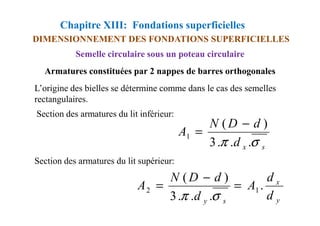 Chapitre XIII: Fondations superficielles
DIMENSIONNEMENT DES FONDATIONS SUPERFICIELLES
Semelle circulaire sous un poteau circulaire
Armatures constituées par 2 nappes de barres orthogonales
L’origine des bielles se détermine comme dans le cas des semelles
rectangulaires.
Section des armatures du lit inférieur:
Section des armatures du lit supérieur:
Section des armatures du lit inférieur:
s
x
d
d
D
N
A
σ
π .
.
.
3
)
(
1
−
=
y
x
s
y
d
d
A
d
d
D
N
A .
.
.
.
3
)
(
1
2 =
−
=
σ
π
 