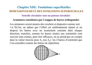 Chapitre XIII: Fondations superficielles
DIMENSIONNEMENT DES FONDATIONS SUPERFICIELLES
Semelle circulaire sous un poteau circulaire
Les armatures seront munies des crochets et disposées comme suit:
• si D≤1m, on admet que l’effort est uniformément réparti et on
dispose les barres avec un écartement constant dans chaque
direction, toutefois, comme les barres situées aux extrémités sont
Armatures constituées par 2 nappes de barres orthogonales
direction, toutefois, comme les barres situées aux extrémités sont
souvent trop courtes, pour être efficaces, on ne prend pas en compte
dans la valeur trouvée pour A1 (ou A2) les 2 barres d’extrémité que
l’on considère comme des barres de répartition
 