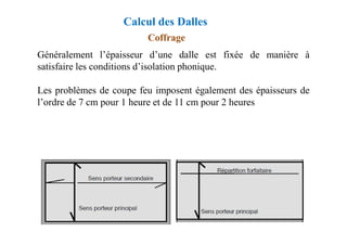 Coffrage
Généralement l’épaisseur d’une dalle est fixée de manière à
satisfaire les conditions d’isolation phonique.
Les problèmes de coupe feu imposent également des épaisseurs de
l’ordre de 7 cm pour 1 heure et de 11 cm pour 2 heures
Calcul des Dalles
 