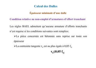 Condition relative au non-emploi d’armatures d’effort tranchant
Épaisseur minimale d’une dalle
Les règles BAEL admettent qu’aucune armature d’efforts tranchants
n’est requise si les conditions suivantes sont remplies:
Calcul des Dalles
La pièce concernée est bétonnée sans reprise sur toute son
épaisseur
La contrainte tangente τu est au plus égale à 0,05 fcj
τu≤0,05 fcj
 