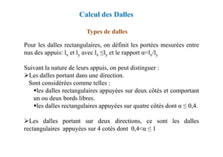 Types de dalles
Pour les dalles rectangulaires, on définit les portées mesurées entre
nus des appuis: lx et ly avec lx ≤ly et le rapport α=lx/ly
Suivant la nature de leurs appuis, on peut distinguer :
Les dalles portant dans une direction.
Calcul des Dalles
Les dalles portant dans une direction.
Sont considérées comme telles :
les dalles rectangulaires appuyées sur deux côtés et comportant
un ou deux bords libres.
les dalles rectangulaires appuyées sur quatre côtés dont α ≤ 0,4.
Les dalles portant sur deux directions, ce sont les dalles
rectangulaires appuyées sur 4 cotés dont 0,4<α ≤ 1
 