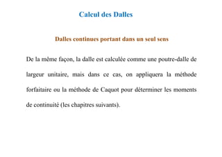 Dalles continues portant dans un seul sens
De la même façon, la dalle est calculée comme une poutre-dalle de
largeur unitaire, mais dans ce cas, on appliquera la méthode
Calcul des Dalles
forfaitaire ou la méthode de Caquot pour déterminer les moments
de continuité (les chapitres suivants).
 