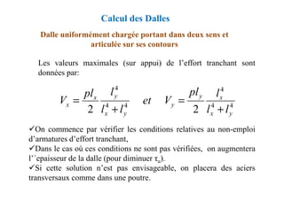 Les valeurs maximales (sur appui) de l’effort tranchant sont
données par:
Dalle uniformément chargée portant dans deux sens et
articulée sur ses contours
4
4
x
y
y
x l
pl
V
et
l
pl
V =
=
Calcul des Dalles
On commence par vérifier les conditions relatives au non-emploi
d’armatures d’effort tranchant,
Dans le cas où ces conditions ne sont pas vérifiées, on augmentera
l’´epaisseur de la dalle (pour diminuer τu).
Si cette solution n’est pas envisageable, on placera des aciers
transversaux comme dans une poutre.
4
4
4
4
2
2 y
x
x
y
y
x
x
x
l
l
V
et
l
l
V
+
=
+
=
 