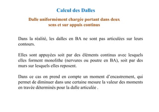 Dalle uniformément chargée portant dans deux
sens et sur appuis continus
Dans la réalité, les dalles en BA ne sont pas articulées sur leurs
contours.
Elles sont appuyées soit par des éléments continus avec lesquels
Calcul des Dalles
Elles sont appuyées soit par des éléments continus avec lesquels
elles forment monolithe (nervures ou poutre en BA), soit par des
murs sur lesquels elles reposent.
Dans ce cas on prend en compte un moment d’encastrement, qui
permet de diminuer dans une certaine mesure la valeur des moments
en travée déterminés pour la dalle articulée .
 