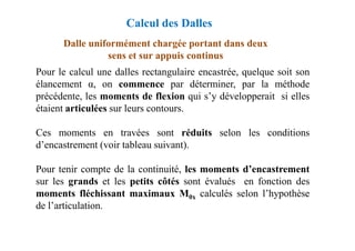 Dalle uniformément chargée portant dans deux
sens et sur appuis continus
Pour le calcul une dalles rectangulaire encastrée, quelque soit son
élancement α, on commence par déterminer, par la méthode
précédente, les moments de flexion qui s’y développerait si elles
étaient articulées sur leurs contours.
Calcul des Dalles
Ces moments en travées sont réduits selon les conditions
d’encastrement (voir tableau suivant).
Pour tenir compte de la continuité, les moments d’encastrement
sur les grands et les petits côtés sont évalués en fonction des
moments fléchissant maximaux M0x calculés selon l’hypothèse
de l’articulation.
 