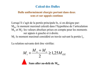 Dalle uniformément chargée portant dans deux
sens et sur appuis continus
Lorsqu’il s’agit de la portée principale lx, si on désigne par:
M0x: le moment maximal calculé dans l’hypothèse de l’articulation
Mw et Me: les valeurs absolues prises en compte pour les moments
sur appuis à gauche et à droite.
M : le moment maximal considéré en travée suivant la portée l .
Calcul des Dalles
Mt: le moment maximal considéré en travée suivant la portée lx.
La relation suivante doit être vérifiée:
OX
e
w
t M
M
M
M 25
,
1
2
≥
+
+
Sans aller au-delà de Mox
 