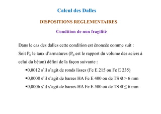 DISPOSITIONS REGLEMENTAIRES
Condition de non fragilité
Dans le cas des dalles cette condition est énoncée comme suit :
Soit P0 le taux d’armatures (P0 est le rapport du volume des aciers à
Calcul des Dalles
celui du béton) défini de la façon suivante :
0,0012 s’il s’agit de ronds lisses (Fe E 215 ou Fe E 235)
0,0008 s’il s’agit de barres HA Fe E 400 ou de TS ∅ > 6 mm
0,0006 s’il s’agit de barres HA Fe E 500 ou de TS ∅ ≤ 6 mm
 
