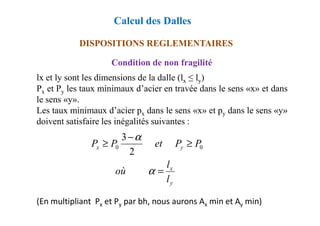 DISPOSITIONS REGLEMENTAIRES
Condition de non fragilité
lx et ly sont les dimensions de la dalle (lx ≤ ly)
Px et Py les taux minimaux d’acier en travée dans le sens «x» et dans
le sens «y».
Les taux minimaux d’acier px dans le sens «x» et py dans le sens «y»
Calcul des Dalles
Les taux minimaux d’acier px dans le sens «x» et py dans le sens «y»
doivent satisfaire les inégalités suivantes :
(En multipliant Px et Py par bh, nous aurons Ax min et Ay min)
y
x
y
x
l
l
où
P
P
et
P
P
=
≥
−
≥
α
α
0
0
2
3
 