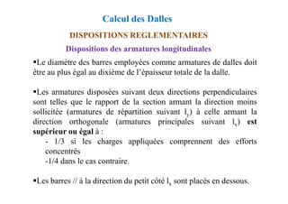 DISPOSITIONS REGLEMENTAIRES
Dispositions des armatures longitudinales
Le diamètre des barres employées comme armatures de dalles doit
être au plus égal au dixième de l’épaisseur totale de la dalle.
Les armatures disposées suivant deux directions perpendiculaires
sont telles que le rapport de la section armant la direction moins
Calcul des Dalles
sont telles que le rapport de la section armant la direction moins
sollicitée (armatures de répartition suivant ly) à celle armant la
direction orthogonale (armatures principales suivant lx) est
supérieur ou égal à :
- 1/3 si les charges appliquées comprennent des efforts
concentrés
-1/4 dans le cas contraire.
Les barres // à la direction du petit côté lx sont placés en dessous.
 