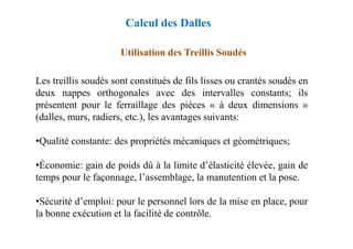 Utilisation des Treillis Soudés
Les treillis soudés sont constitués de fils lisses ou crantés soudés en
deux nappes orthogonales avec des intervalles constants; ils
présentent pour le ferraillage des pièces « à deux dimensions »
(dalles, murs, radiers, etc.), les avantages suivants:
Calcul des Dalles
•Qualité constante: des propriétés mécaniques et géométriques;
•Économie: gain de poids dû à la limite d’élasticité élevée, gain de
temps pour le façonnage, l’assemblage, la manutention et la pose.
•Sécurité d’emploi: pour le personnel lors de la mise en place, pour
la bonne exécution et la facilité de contrôle.
 