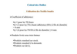 Utilisation des Treillis Soudés
Coefficient d’adhérence:
η=1 pour les TS lisses
η=1,3 pour les TS à haute adhérence (HA) à fils de diamètre
< 6 mm
Calcul des Dalles
< 6 mm
η=1,6 pour les TS HA à fils de diamètre ≥ 6 mm
Produits livrés sous trois formes
Produits standard sur stock.
Produits standard à la demande.
Produits sur devis.
 
