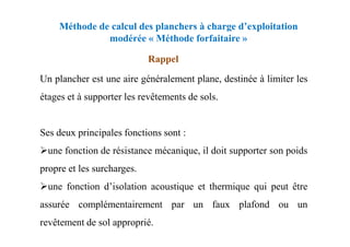 Méthode de calcul des planchers à charge d’exploitation
modérée « Méthode forfaitaire »
Un plancher est une aire généralement plane, destinée à limiter les
étages et à supporter les revêtements de sols.
Rappel
Ses deux principales fonctions sont :
une fonction de résistance mécanique, il doit supporter son poids
propre et les surcharges.
une fonction d’isolation acoustique et thermique qui peut être
assurée complémentairement par un faux plafond ou un
revêtement de sol approprié.
 