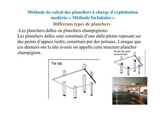 Méthode de calcul des planchers à charge d’exploitation
modérée « Méthode forfaitaire »
-Les planchers dalles ou planchers champignons:
Les planchers dalles sont constitués d’une dalle pleine reposant sur
des points d’appuis isolés, constitués par des poteaux. Lorsque que
ces derniers ont la tête évasée on appelle cette structure plancher
champignon.
Différents types de planchers
 