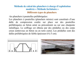 Méthode de calcul des planchers à charge d’exploitation
modérée « Méthode forfaitaire »
-les planchers à poutrelles préfabriquées:
Les planchers à poutrelles (planchers mixtes) sont constitués d’une
dalle de compression coulée sur place sur des poutrelles
préfabriquées en béton armé ou précontraint ou sur une charpente
métallique. Le coffrage est obtenu par des prédalles ou des corps
creux (entrevous en béton ou en terre cuite). Les prédalles sont des
Différents types de planchers
creux (entrevous en béton ou en terre cuite). Les prédalles sont des
dalles préfabriquées de faible épaisseur (4 à 5 cm).
 