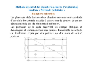 Méthode de calcul des planchers à charge d’exploitation
modérée « Méthode forfaitaire »
Planchers concernés
Les planchers visés dans ces deux chapitres suivants sont constitués
d’une dalle horizontale associée à un système de poutres, ce qui est
généralement le cas de bâtiments d’habitation.
Les panneaux de la dalle reçoivent les charges statiques et
dynamiques et les transmettent aux poutres. L’ensemble des efforts
est finalement repris par des poteaux ou des murs de refend
est finalement repris par des poteaux ou des murs de refend
porteurs.
 