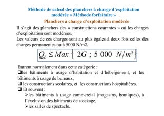 Méthode de calcul des planchers à charge d’exploitation
modérée « Méthode forfaitaire »
Planchers à charge d’exploitation modérée
Il s’agit des planchers des « constructions courantes » où les charges
d’exploitation sont modérées.
Les valeurs de ces charges sont au plus égales à deux fois celles des
charges permanentes ou à 5000 N/m2.
{ }
²
000
5
;
2 m
N
G
Max
Qb ≤
Entrent normalement dans cette catégorie :
les bâtiments à usage d’habitation et d’hébergement, et les
bâtiments à usage de bureaux,
les constructions scolaires, et les constructions hospitalières.
Et souvent :
les bâtiments à usage commercial (magasins, boutiques), à
l’exclusion des bâtiments de stockage,
les salles de spectacle.
{ }
²
000
5
;
2 m
N
G
Max
Qb ≤
 