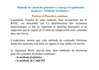 Méthode de calcul des planchers à charge d’exploitation
modérée « Méthode forfaitaire »
Cependant, l'emploi de cette méthode, bien qu'autorisée par le
BAEL, est discutable car La détermination des inconnues
hyperstatiques se fait en supposant le matériau homogène et en
supposant que la largeur de la table de compression reste constante
dans une travée.
Poutres et Planchers continus
L’expérience montre que cette méthode de continuité théorique
donne des moments trop forts sur appuis et trop faibles en travées.
Le règlement BAEL prévoit donc deux méthodes de résolution
pour des systèmes de poutres continues :
- la méthode forfaitaire
- la méthode de CAQUOT.
 