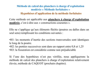 Méthode de calcul des planchers à charge d’exploitation
modérée « Méthode forfaitaire »
Hypothèses d’application de la méthode forfaitaire
Cette méthode est applicable aux planchers à charge d’exploitation
modérée, c’est à dire aux « constructions courantes ».
Elle ne s’applique qu’aux éléments fléchis (poutres ou dalles dans un
seul sens) remplissant les conditions suivantes :
•H1: les moments d’inertie des sections transversales sont identiques
le long de la poutre.
•H2: les portées successives sont dans un rapport entre 0,8 et 1,25
•H3: la fissuration est considérée comme non préjudiciable
Si l’une des hypothèses n’est pas vérifiée, nous appliquerons la
méthode de calcul des planchers à charge d’exploitation relativement
élevée, méthode de CAQUOT (prochain chapitre).
 