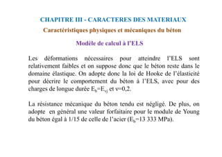 CHAPITRE III - CARACTERES DES MATERIAUX
Caractéristiques physiques et mécaniques du béton
Les déformations nécessaires pour atteindre l’ELS sont
relativement faibles et on suppose donc que le béton reste dans le
domaine élastique. On adopte donc la loi de Hooke de l’élasticité
pour décrire le comportement du béton à l’ELS, avec pour des
Modèle de calcul à l’ELS
pour décrire le comportement du béton à l’ELS, avec pour des
charges de longue durée Eb=Evj et ν=0,2.
La résistance mécanique du béton tendu est négligé. De plus, on
adopte en général une valeur forfaitaire pour le module de Young
du béton égal à 1/15 de celle de l’acier (Eb=13 333 MPa).
 