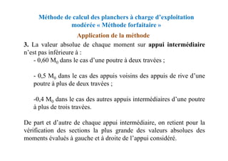 Méthode de calcul des planchers à charge d’exploitation
modérée « Méthode forfaitaire »
3. La valeur absolue de chaque moment sur appui intermédiaire
n’est pas inférieure à :
- 0,60 M0 dans le cas d’une poutre à deux travées ;
- 0,5 M0 dans le cas des appuis voisins des appuis de rive d’une
poutre à plus de deux travées ;
Application de la méthode
poutre à plus de deux travées ;
-0,4 M0 dans le cas des autres appuis intermédiaires d’une poutre
à plus de trois travées.
De part et d’autre de chaque appui intermédiaire, on retient pour la
vérification des sections la plus grande des valeurs absolues des
moments évalués à gauche et à droite de l’appui considéré.
 